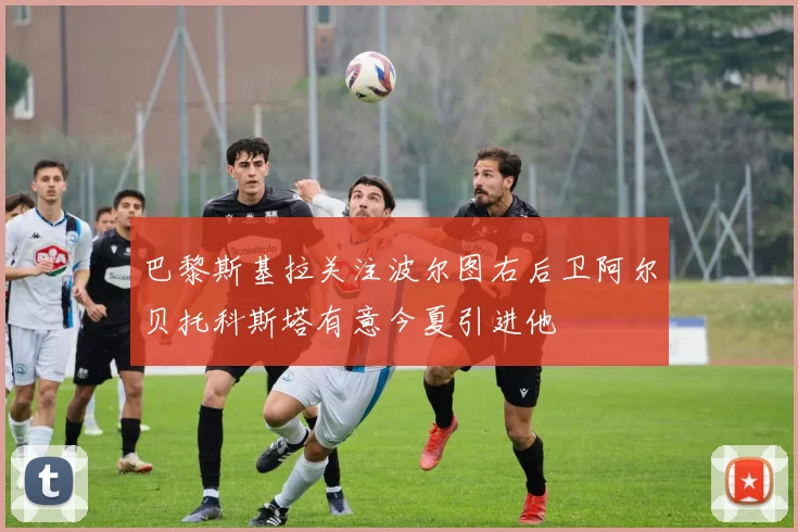 巴黎斯基拉关注波尔图右后卫阿尔贝托科斯塔有意今夏引进他