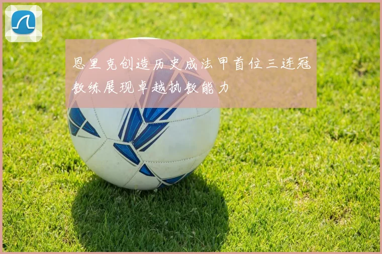 恩里克创造历史成法甲首位三连冠教练展现卓越执教能力