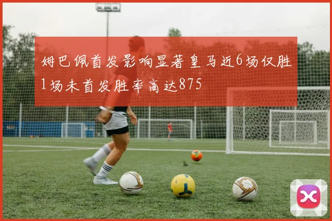 姆巴佩首发影响显著皇马近6场仅胜1场未首发胜率高达875