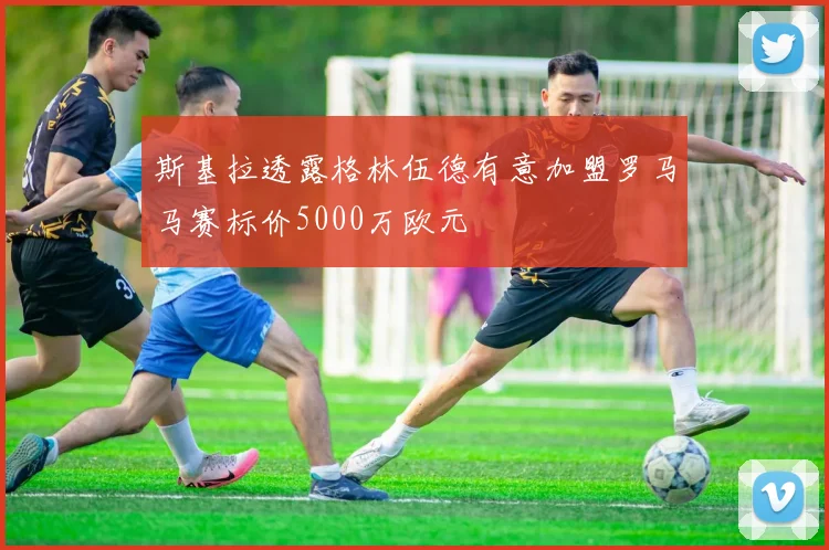 斯基拉透露格林伍德有意加盟罗马马赛标价5000万欧元