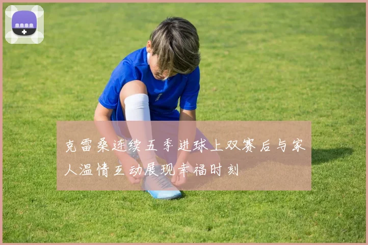 克雷桑连续五季进球上双赛后与家人温情互动展现幸福时刻