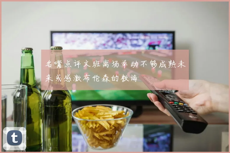 名嘴点评文班离场举动不够成熟未来或感激布伦森的教诲