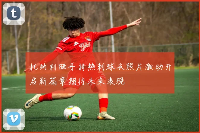 托纳利晒手持热刺球衣照片激动开启新篇章期待未来表现