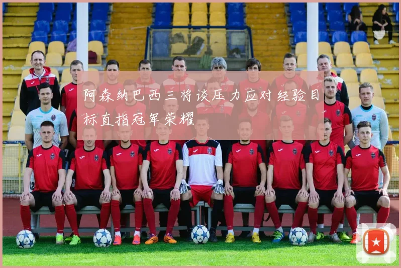 阿森纳巴西三将谈压力应对经验目标直指冠军荣耀