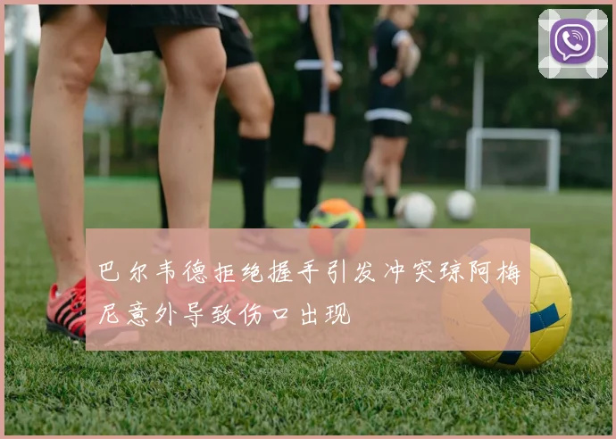 巴尔韦德拒绝握手引发冲突琼阿梅尼意外导致伤口出现