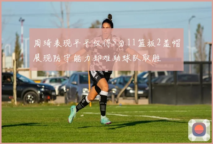 周琦表现平平仅得5分11篮板2盖帽展现防守能力却难助球队取胜