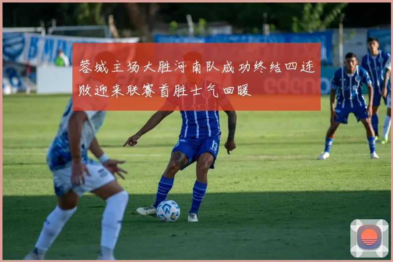 蓉城主场大胜河南队成功终结四连败迎来联赛首胜士气回暖