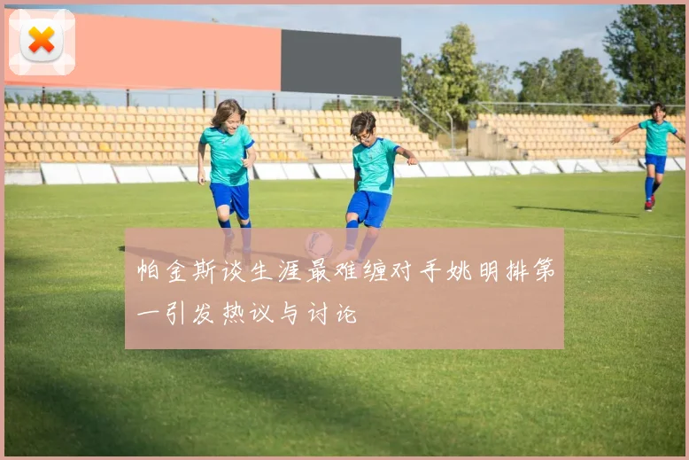 帕金斯谈生涯最难缠对手姚明排第一引发热议与讨论