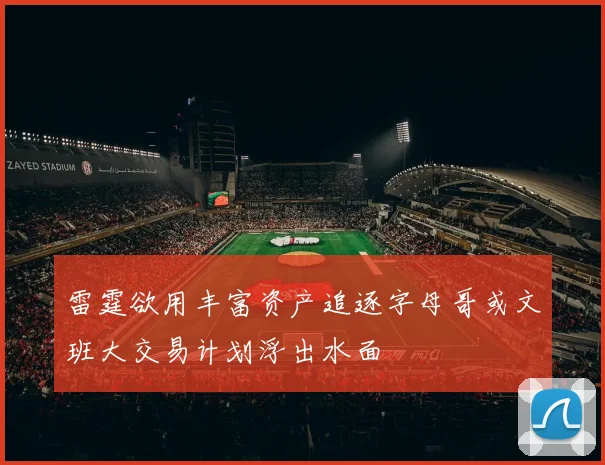 雷霆欲用丰富资产追逐字母哥或文班大交易计划浮出水面