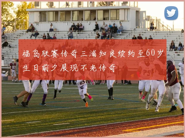 福岛联赛传奇三浦知良续约至60岁生日前夕展现不老传奇