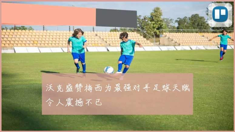 沃克盛赞梅西为最强对手足球天赋令人震撼不已