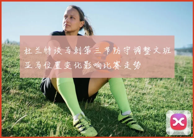 杜兰特谈马刺第三节防守调整文班亚马位置变化影响比赛走势