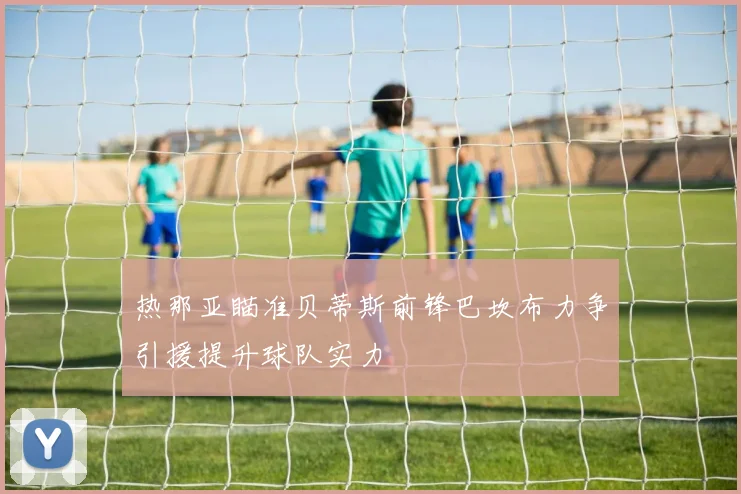 热那亚瞄准贝蒂斯前锋巴坎布力争引援提升球队实力