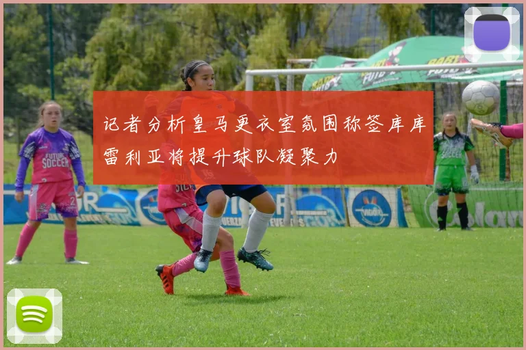 记者分析皇马更衣室氛围称签库库雷利亚将提升球队凝聚力