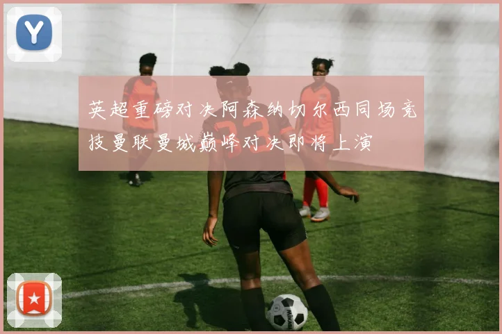 英超重磅对决阿森纳切尔西同场竞技曼联曼城巅峰对决即将上演
