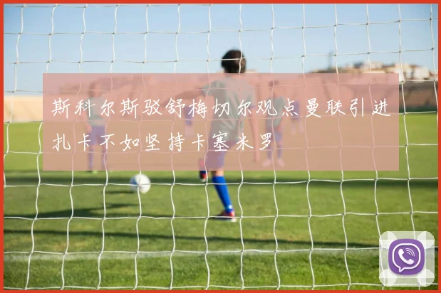 斯科尔斯驳舒梅切尔观点曼联引进扎卡不如坚持卡塞米罗