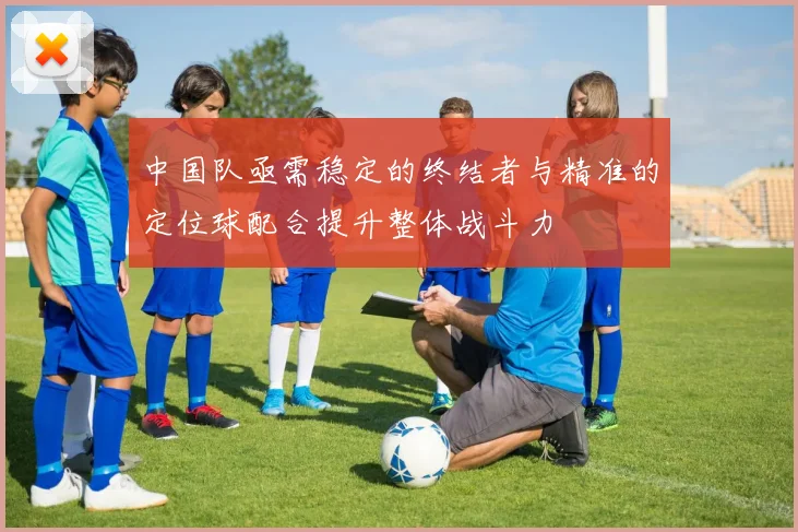 中国队亟需稳定的终结者与精准的定位球配合提升整体战斗力