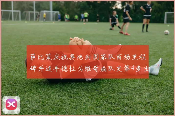 萨比策庆祝奥地利国家队百场里程碑并追平德拉戈维奇成队史第4多出场者