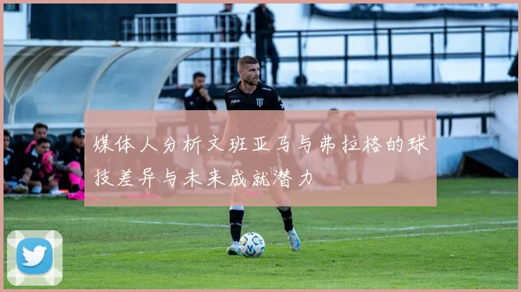 媒体人分析文班亚马与弗拉格的球技差异与未来成就潜力