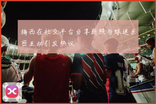梅西在社交平台分享新照与球迷亲密互动引发热议