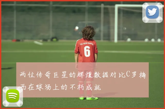 两位传奇巨星的辉煌数据对比C罗梅西在球场上的不朽成就