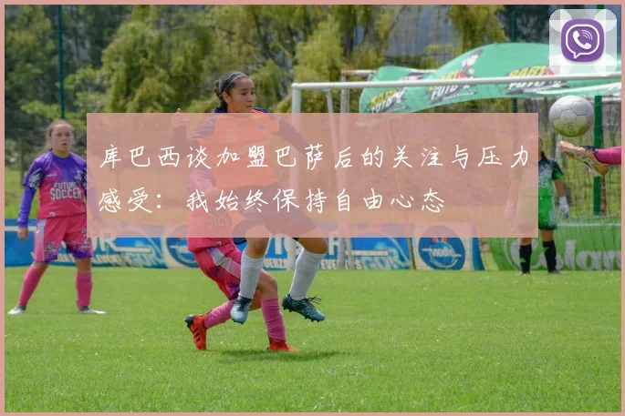库巴西谈加盟巴萨后的关注与压力感受：我始终保持自由心态