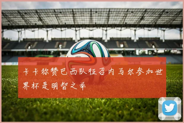 卡卡称赞巴西队征召内马尔参加世界杯是明智之举