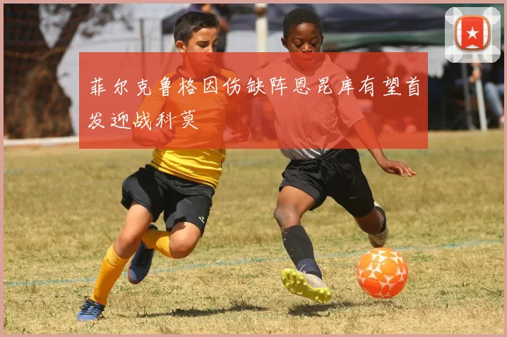 菲尔克鲁格因伤缺阵恩昆库有望首发迎战科莫